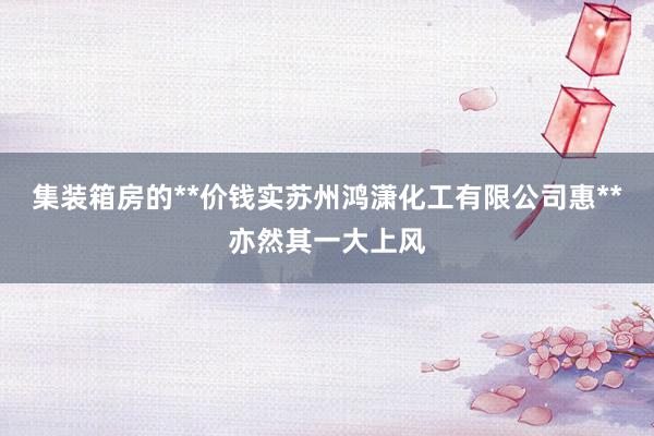集装箱房的**价钱实苏州鸿潇化工有限公司惠**亦然其一大上风