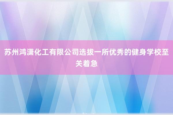 苏州鸿潇化工有限公司选拔一所优秀的健身学校至关着急